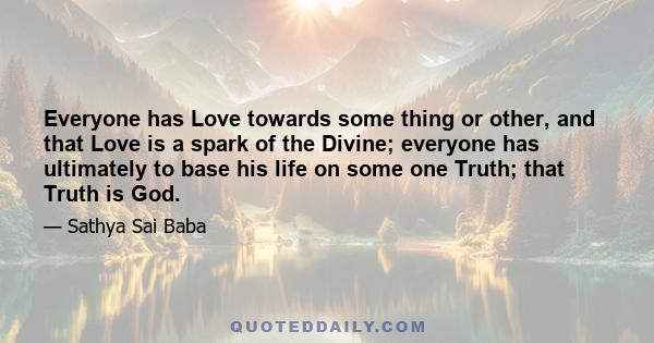 Everyone has Love towards some thing or other, and that Love is a spark of the Divine; everyone has ultimately to base his life on some one Truth; that Truth is God.