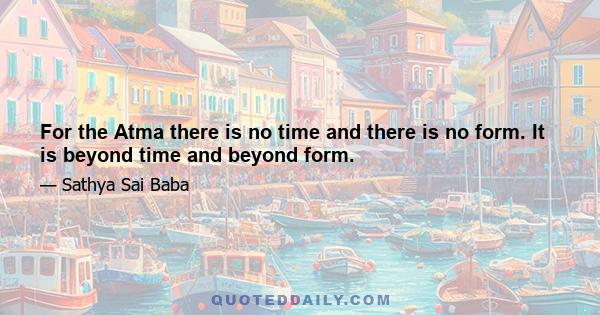 For the Atma there is no time and there is no form. It is beyond time and beyond form.