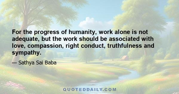 For the progress of humanity, work alone is not adequate, but the work should be associated with love, compassion, right conduct, truthfulness and sympathy.