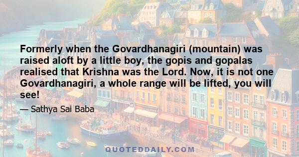 Formerly when the Govardhanagiri (mountain) was raised aloft by a little boy, the gopis and gopalas realised that Krishna was the Lord. Now, it is not one Govardhanagiri, a whole range will be lifted, you will see!