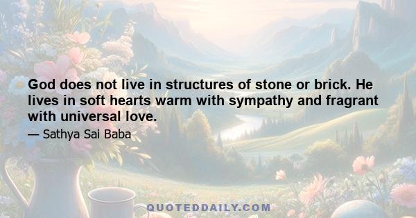 God does not live in structures of stone or brick. He lives in soft hearts warm with sympathy and fragrant with universal love.