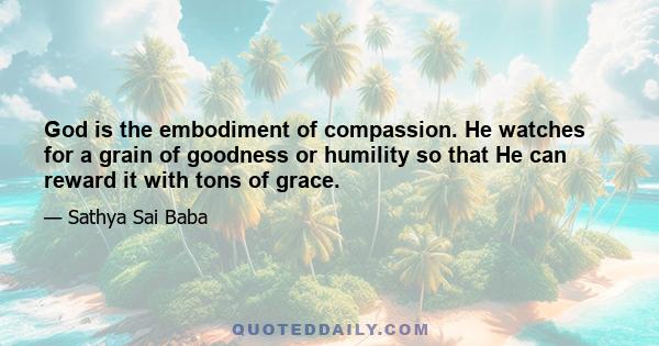 God is the embodiment of compassion. He watches for a grain of goodness or humility so that He can reward it with tons of grace.