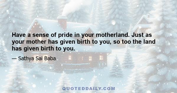 Have a sense of pride in your motherland. Just as your mother has given birth to you, so too the land has given birth to you.