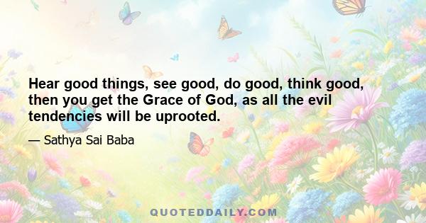 Hear good things, see good, do good, think good, then you get the Grace of God, as all the evil tendencies will be uprooted.