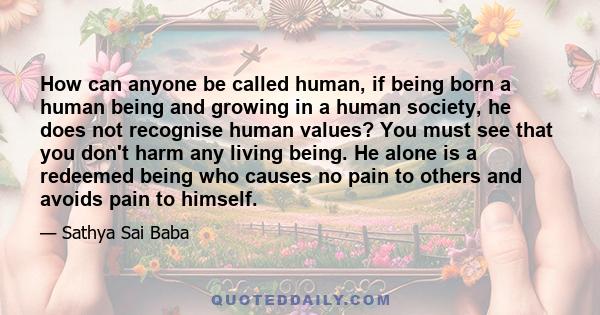 How can anyone be called human, if being born a human being and growing in a human society, he does not recognise human values? You must see that you don't harm any living being. He alone is a redeemed being who causes