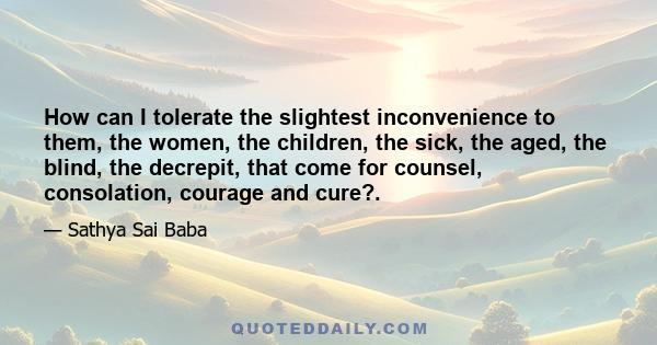 How can I tolerate the slightest inconvenience to them, the women, the children, the sick, the aged, the blind, the decrepit, that come for counsel, consolation, courage and cure?.