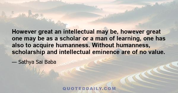 However great an intellectual may be, however great one may be as a scholar or a man of learning, one has also to acquire humanness. Without humanness, scholarship and intellectual eminence are of no value.