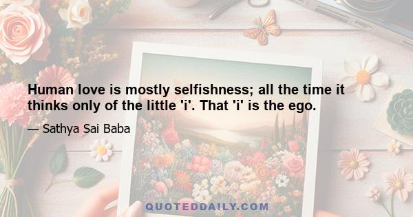 Human love is mostly selfishness; all the time it thinks only of the little 'i'. That 'i' is the ego.