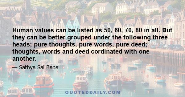 Human values can be listed as 50, 60, 70, 80 in all. But they can be better grouped under the following three heads; pure thoughts, pure words, pure deed; thoughts, words and deed cordinated with one another.