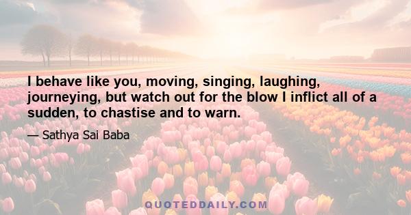 I behave like you, moving, singing, laughing, journeying, but watch out for the blow I inflict all of a sudden, to chastise and to warn.