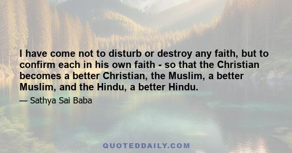 I have come not to disturb or destroy any faith, but to confirm each in his own faith - so that the Christian becomes a better Christian, the Muslim, a better Muslim, and the Hindu, a better Hindu.