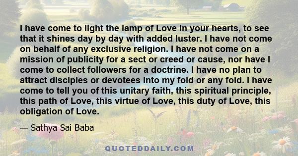 I have come to light the lamp of Love in your hearts, to see that it shines day by day with added luster. I have not come on behalf of any exclusive religion. I have not come on a mission of publicity for a sect or