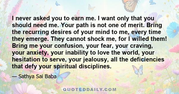 I never asked you to earn me. I want only that you should need me. Your path is not one of merit. Bring the recurring desires of your mind to me, every time they emerge. They cannot shock me, for I willed them! Bring me 