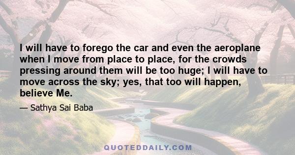 I will have to forego the car and even the aeroplane when I move from place to place, for the crowds pressing around them will be too huge; I will have to move across the sky; yes, that too will happen, believe Me.