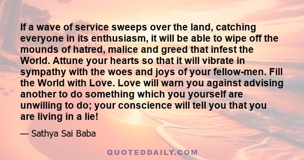 If a wave of service sweeps over the land, catching everyone in its enthusiasm, it will be able to wipe off the mounds of hatred, malice and greed that infest the World. Attune your hearts so that it will vibrate in