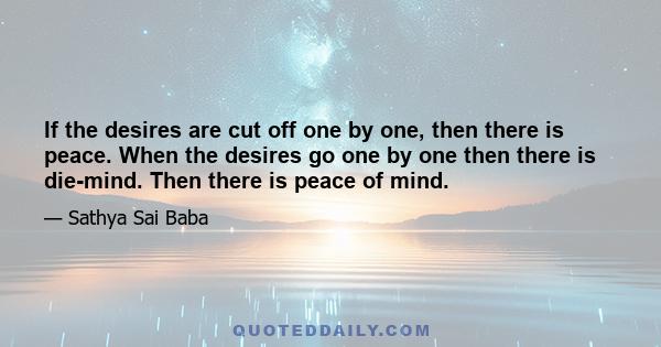 If the desires are cut off one by one, then there is peace. When the desires go one by one then there is die-mind. Then there is peace of mind.