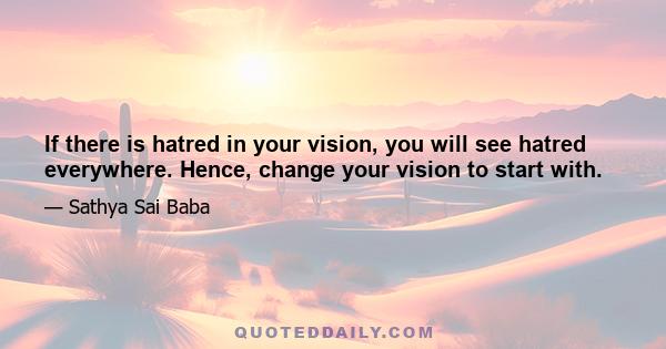 If there is hatred in your vision, you will see hatred everywhere. Hence, change your vision to start with.