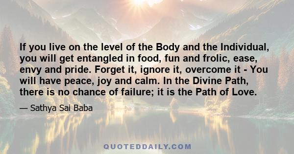 If you live on the level of the Body and the Individual, you will get entangled in food, fun and frolic, ease, envy and pride. Forget it, ignore it, overcome it - You will have peace, joy and calm. In the Divine Path,