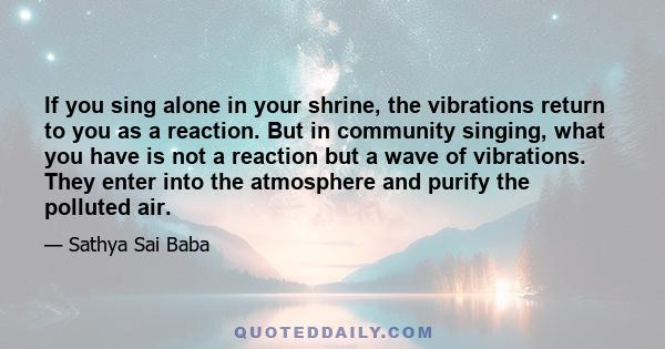 If you sing alone in your shrine, the vibrations return to you as a reaction. But in community singing, what you have is not a reaction but a wave of vibrations. They enter into the atmosphere and purify the polluted