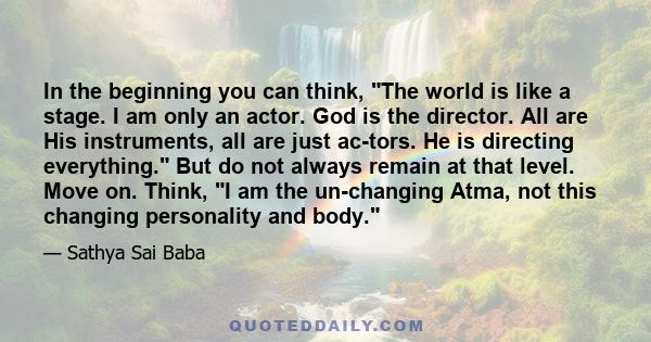 In the beginning you can think, The world is like a stage. I am only an actor. God is the director. All are His instruments, all are just ac­tors. He is directing everything. But do not always remain at that level. Move 