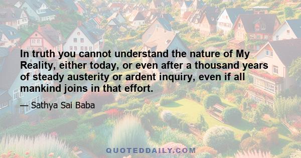 In truth you cannot understand the nature of My Reality, either today, or even after a thousand years of steady austerity or ardent inquiry, even if all mankind joins in that effort.