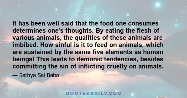 It has been well said that the food one consumes determines one's thoughts. By eating the flesh of various animals, the qualities of these animals are imbibed. How sinful is it to feed on animals, which are sustained by 