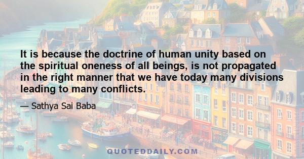 It is because the doctrine of human unity based on the spiritual oneness of all beings, is not propagated in the right manner that we have today many divisions leading to many conflicts.