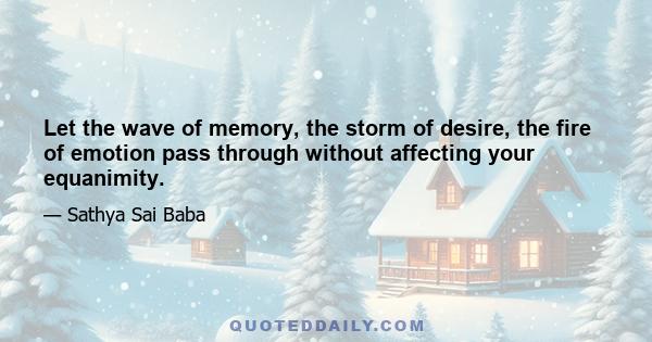 Let the wave of memory, the storm of desire, the fire of emotion pass through without affecting your equanimity.