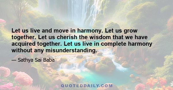 Let us live and move in harmony. Let us grow together. Let us cherish the wisdom that we have acquired together. Let us live in complete harmony without any misunderstanding.