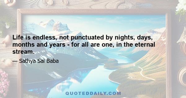 Life is endless, not punctuated by nights, days, months and years - for all are one, in the eternal stream.