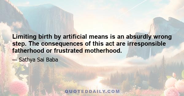 Limiting birth by artificial means is an absurdly wrong step. The consequences of this act are irresponsible fatherhood or frustrated motherhood.