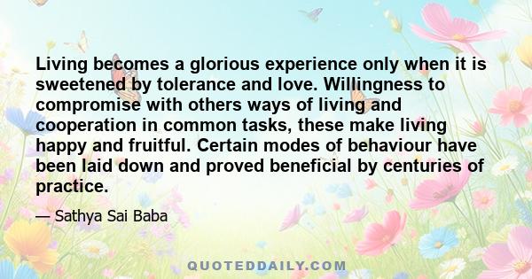 Living becomes a glorious experience only when it is sweetened by tolerance and love. Willingness to compromise with others ways of living and cooperation in common tasks, these make living happy and fruitful. Certain