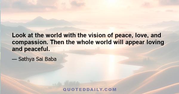 Look at the world with the vision of peace, love, and compassion. Then the whole world will appear loving and peaceful.