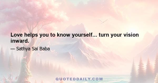 Love helps you to know yourself... turn your vision inward.