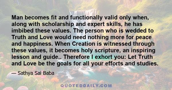 Man becomes fit and functionally valid only when, along with scholarship and expert skills, he has imbibed these values. The person who is wedded to Truth and Love would need nothing more for peace and happiness. When