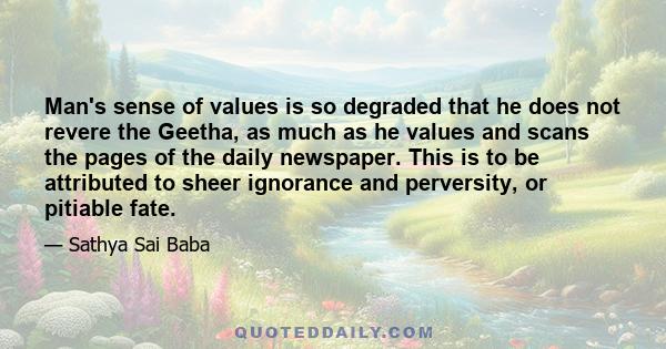 Man's sense of values is so degraded that he does not revere the Geetha, as much as he values and scans the pages of the daily newspaper. This is to be attributed to sheer ignorance and perversity, or pitiable fate.