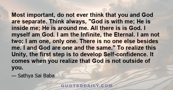 Most important, do not ever think that you and God are separate. Think always, God is with me; He is inside me; He is around me. All there is is God. I myself am God. I am the Infinite, the Eternal. I am not two; I am