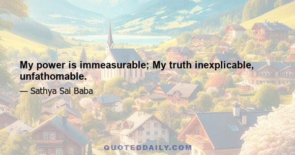 My power is immeasurable; My truth inexplicable, unfathomable.