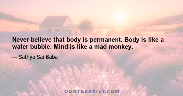 Never believe that body is permanent. Body is like a water bubble. Mind is like a mad monkey.