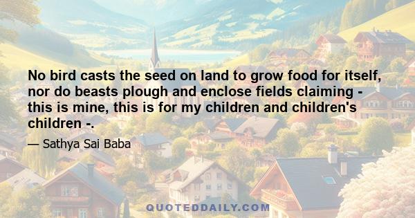 No bird casts the seed on land to grow food for itself, nor do beasts plough and enclose fields claiming - this is mine, this is for my children and children's children -.