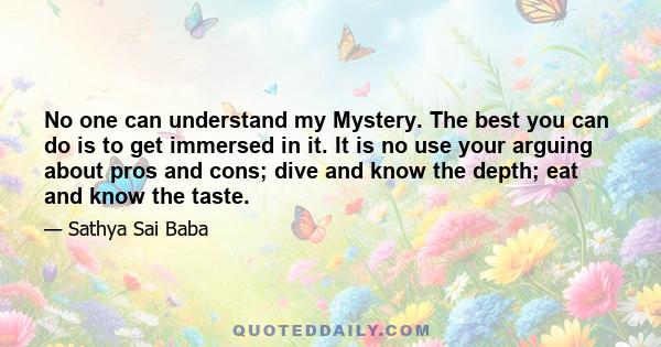 No one can understand my Mystery. The best you can do is to get immersed in it. It is no use your arguing about pros and cons; dive and know the depth; eat and know the taste.