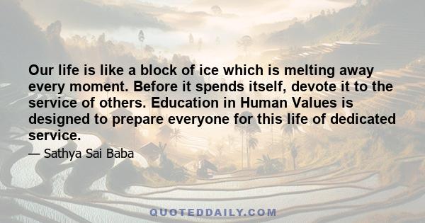 Our life is like a block of ice which is melting away every moment. Before it spends itself, devote it to the service of others. Education in Human Values is designed to prepare everyone for this life of dedicated