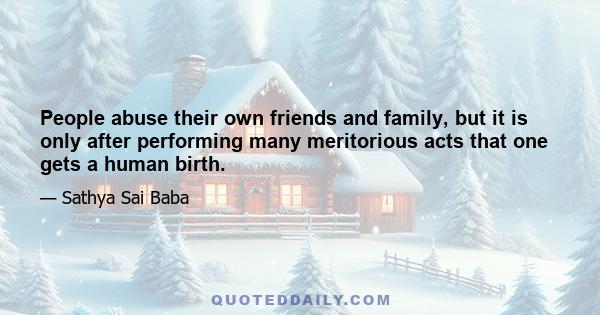 People abuse their own friends and family, but it is only after performing many meritorious acts that one gets a human birth.