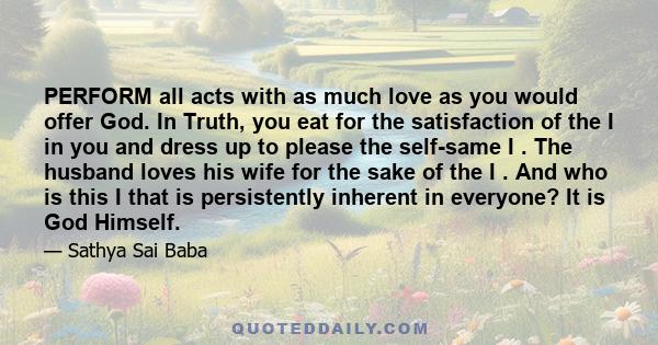 PERFORM all acts with as much love as you would offer God. In Truth, you eat for the satisfaction of the I in you and dress up to please the self-same I . The husband loves his wife for the sake of the I . And who is