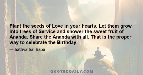 Plant the seeds of Love in your hearts. Let them grow into trees of Service and shower the sweet fruit of Ananda. Share the Ananda with all. That is the proper way to celebrate the Birthday