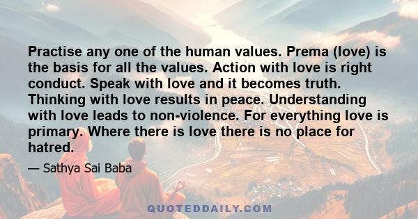 Practise any one of the human values. Prema (love) is the basis for all the values. Action with love is right conduct. Speak with love and it becomes truth. Thinking with love results in peace. Understanding with love