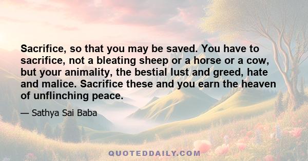 Sacrifice, so that you may be saved. You have to sacrifice, not a bleating sheep or a horse or a cow, but your animality, the bestial lust and greed, hate and malice. Sacrifice these and you earn the heaven of