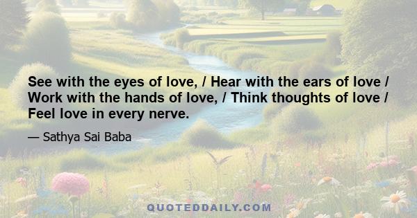 See with the eyes of love, / Hear with the ears of love / Work with the hands of love, / Think thoughts of love / Feel love in every nerve.