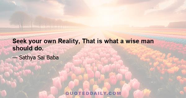 Seek your own Reality, That is what a wise man should do.