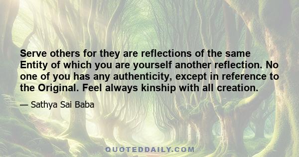 Serve others for they are reflections of the same Entity of which you are yourself another reflection. No one of you has any authenticity, except in reference to the Original. Feel always kinship with all creation.